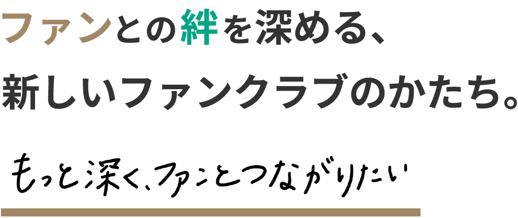 ファンとの絆を深める、新しいファンクラブのかたち。もっと深く、ファンとつながりたい