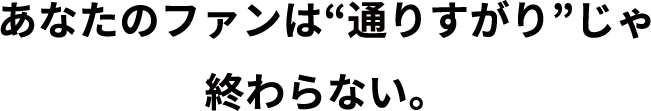 あなたのファンは通りすがりじゃ終わらない。