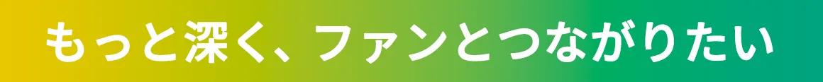 もっと深く、ファンとつながりたい